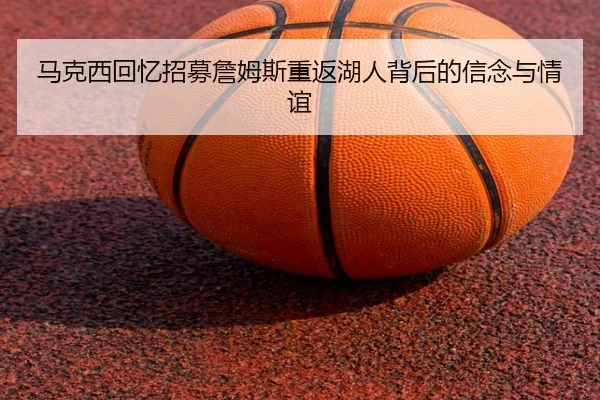 马克西回忆招募詹姆斯重返湖人背后的信念与情谊